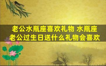 老公水瓶座喜欢礼物 水瓶座老公过生日送什么礼物会喜欢